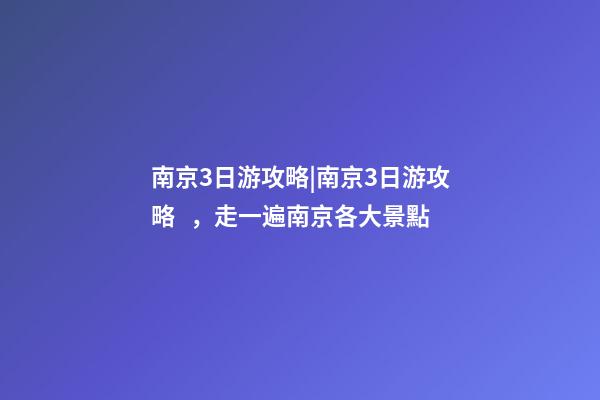 南京3日游攻略|南京3日游攻略，走一遍南京各大景點